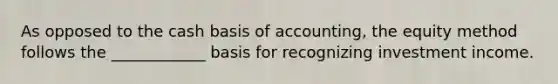 As opposed to the cash basis of accounting, the equity method follows the ____________ basis for recognizing investment income.