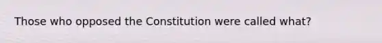 Those who opposed the Constitution were called what?