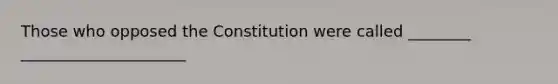 Those who opposed the Constitution were called ________ _____________________