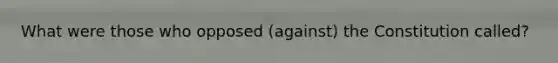 What were those who opposed (against) the Constitution called?