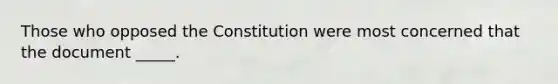 Those who opposed the Constitution were most concerned that the document _____.