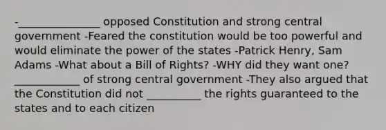 -_______________ opposed Constitution and strong central government -Feared the constitution would be too powerful and would eliminate the power of the states -Patrick Henry, Sam Adams -What about a Bill of Rights? -WHY did they want one?____________ of strong central government -They also argued that the Constitution did not __________ the rights guaranteed to the states and to each citizen