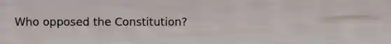 Who opposed the Constitution?