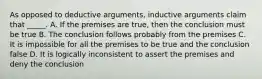 As opposed to deductive arguments, inductive arguments claim that _____. A. If the premises are true, then the conclusion must be true B. The conclusion follows probably from the premises C. It is impossible for all the premises to be true and the conclusion false D. It is logically inconsistent to assert the premises and deny the conclusion