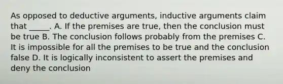 As opposed to deductive arguments, inductive arguments claim that _____. A. If the premises are true, then the conclusion must be true B. The conclusion follows probably from the premises C. It is impossible for all the premises to be true and the conclusion false D. It is logically inconsistent to assert the premises and deny the conclusion