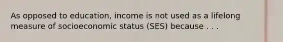 As opposed to education, income is not used as a lifelong measure of socioeconomic status (SES) because . . .