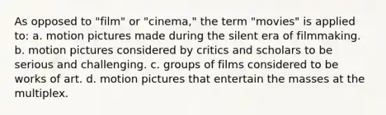 As opposed to "film" or "cinema," the term "movies" is applied to: a. motion pictures made during the silent era of filmmaking. b. motion pictures considered by critics and scholars to be serious and challenging. c. groups of films considered to be works of art. d. motion pictures that entertain the masses at the multiplex.