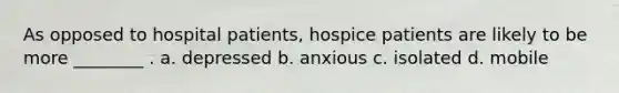 As opposed to hospital patients, hospice patients are likely to be more ________ . a. depressed b. anxious c. isolated d. mobile