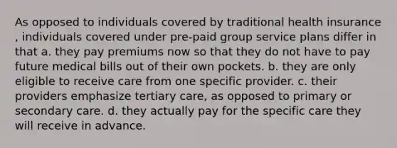 As opposed to individuals covered by traditional health insurance , individuals covered under pre-paid group service plans differ in that a. they pay premiums now so that they do not have to pay future medical bills out of their own pockets. b. they are only eligible to receive care from one specific provider. c. their providers emphasize tertiary care, as opposed to primary or secondary care. d. they actually pay for the specific care they will receive in advance.