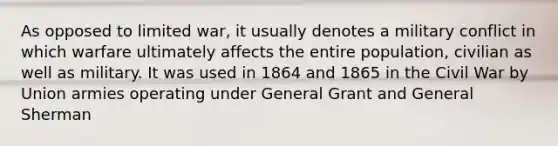 As opposed to limited war, it usually denotes a military conflict in which warfare ultimately affects the entire population, civilian as well as military. It was used in 1864 and 1865 in the Civil War by Union armies operating under General Grant and General Sherman