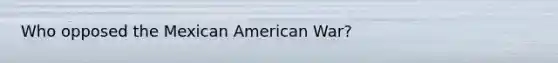 Who opposed the Mexican American War?