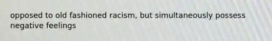 opposed to old fashioned racism, but simultaneously possess negative feelings