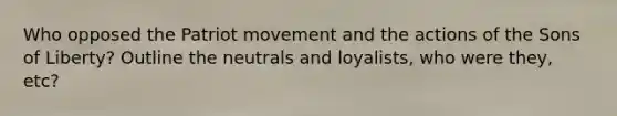 Who opposed the Patriot movement and the actions of the Sons of Liberty? Outline the neutrals and loyalists, who were they, etc?