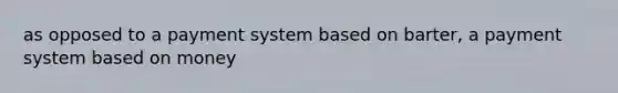 as opposed to a payment system based on barter, a payment system based on money