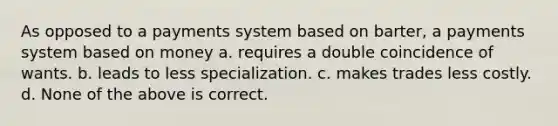 As opposed to a payments system based on barter, a payments system based on money a. requires a double coincidence of wants. b. leads to less specialization. c. makes trades less costly. d. None of the above is correct.