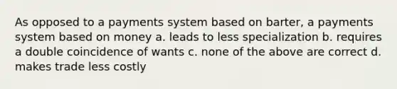 As opposed to a payments system based on barter, a payments system based on money a. leads to less specialization b. requires a double coincidence of wants c. none of the above are correct d. makes trade less costly