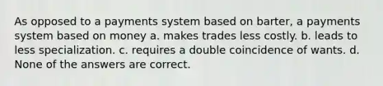 As opposed to a payments system based on barter, a payments system based on money a. makes trades less costly. b. leads to less specialization. c. requires a double coincidence of wants. d. None of the answers are correct.