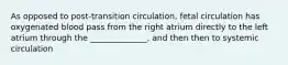 As opposed to post-transition circulation, fetal circulation has oxygenated blood pass from the right atrium directly to the left atrium through the ______________, and then then to systemic circulation