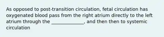 As opposed to post-transition circulation, fetal circulation has oxygenated blood pass from the right atrium directly to the left atrium through the ______________, and then then to systemic circulation