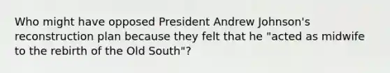 Who might have opposed President Andrew Johnson's reconstruction plan because they felt that he "acted as midwife to the rebirth of the Old South"?