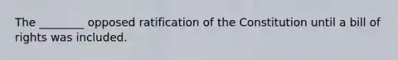 The ________ opposed ratification of the Constitution until a bill of rights was included.