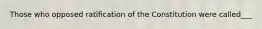 Those who opposed ratification of the Constitution were called___