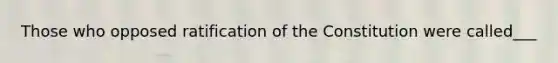 Those who opposed ratification of the Constitution were called___