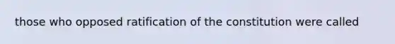 those who opposed ratification of the constitution were called