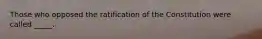 Those who opposed the ratification of the Constitution were called _____.