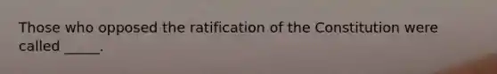 Those who opposed the ratification of the Constitution were called _____.