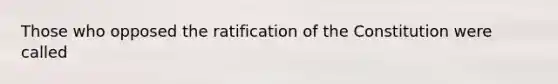 Those who opposed the ratification of the Constitution were called