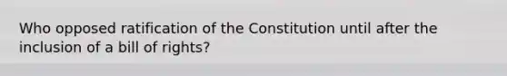 Who opposed ratification of the Constitution until after the inclusion of a bill of rights?