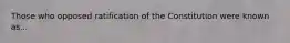 Those who opposed ratification of the Constitution were known as...