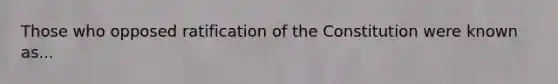 Those who opposed ratification of the Constitution were known as...