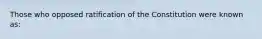 Those who opposed ratification of the Constitution were known as: