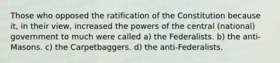 Those who opposed the ratification of the Constitution because it, in their view, increased the powers of the central (national) government to much were called a) the Federalists. b) the anti-Masons. c) the Carpetbaggers. d) the anti-Federalists.