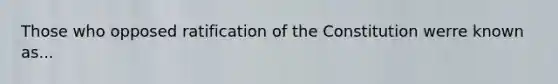 Those who opposed ratification of the Constitution werre known as...