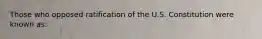 Those who opposed ratification of the U.S. Constitution were known as: