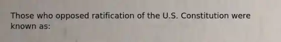 Those who opposed ratification of the U.S. Constitution were known as: