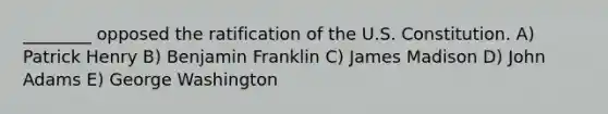 ________ opposed the ratification of the U.S. Constitution. A) Patrick Henry B) Benjamin Franklin C) James Madison D) John Adams E) George Washington