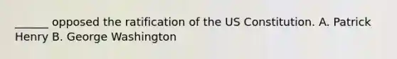 ______ opposed the ratification of the US Constitution. A. Patrick Henry B. George Washington