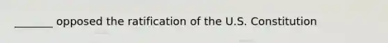 _______ opposed the ratification of the U.S. Constitution