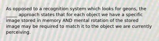 As opposed to a recognition system which looks for geons, the _____ approach states that for each object we have a specific image stored in memory AND mental rotation of the stored image may be required to match it to the object we are currently perceiving.