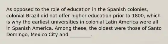 As opposed to the role of education in the Spanish colonies, colonial Brazil did not offer higher education prior to 1800, which is why the earliest universities in colonial Latin America were all in Spanish America. Among these, the oldest were those of Santo Domingo, Mexico City and _________.