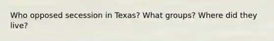 Who opposed secession in Texas? What groups? Where did they live?