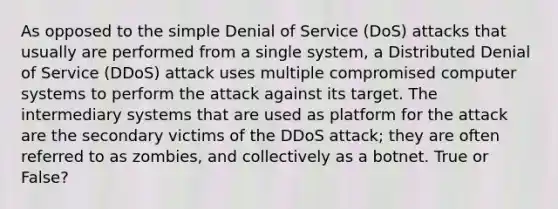 As opposed to the simple Denial of Service (DoS) attacks that usually are performed from a single system, a Distributed Denial of Service (DDoS) attack uses multiple compromised computer systems to perform the attack against its target. The intermediary systems that are used as platform for the attack are the secondary victims of the DDoS attack; they are often referred to as zombies, and collectively as a botnet. True or False?