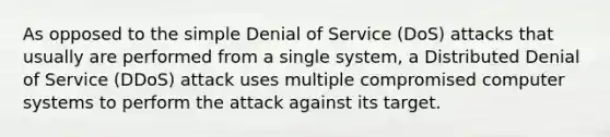 As opposed to the simple Denial of Service (DoS) attacks that usually are performed from a single system, a Distributed Denial of Service (DDoS) attack uses multiple compromised computer systems to perform the attack against its target.