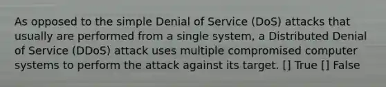 As opposed to the simple Denial of Service (DoS) attacks that usually are performed from a single system, a Distributed Denial of Service (DDoS) attack uses multiple compromised computer systems to perform the attack against its target. [] True [] False