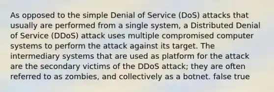 As opposed to the simple Denial of Service (DoS) attacks that usually are performed from a single system, a Distributed Denial of Service (DDoS) attack uses multiple compromised computer systems to perform the attack against its target. The intermediary systems that are used as platform for the attack are the secondary victims of the DDoS attack; they are often referred to as zombies, and collectively as a botnet. false true