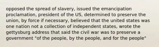 opposed the spread of slavery, issued the emancipation proclamation, president of the US, determined to preserve the union, by force if necessary, believed that the united states was one nation not a collection of independent states, wrote the gettysburg address that said the civil war was to preserve a government "of the people, by the people, and for the people"